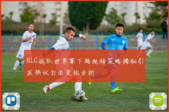 BLG战队世界赛下路轮转策略揭秘引发热议打法变化分析