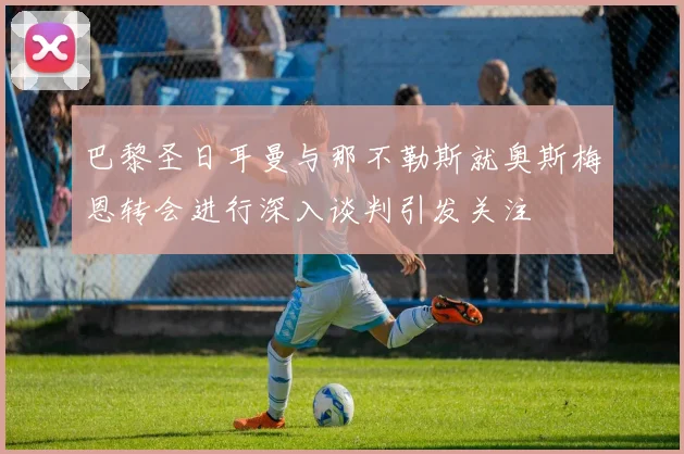 巴黎圣日耳曼与那不勒斯就奥斯梅恩转会进行深入谈判引发关注