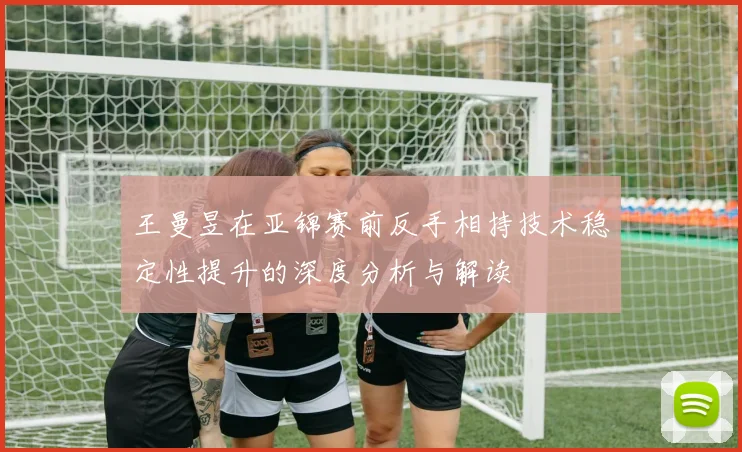 王曼昱在亚锦赛前反手相持技术稳定性提升的深度分析与解读