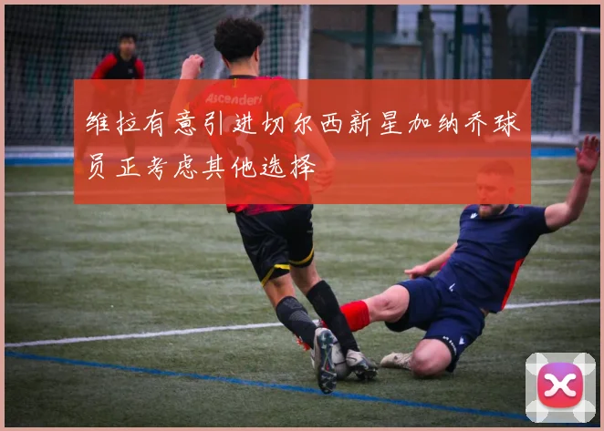 维拉有意引进切尔西新星加纳乔球员正考虑其他选择