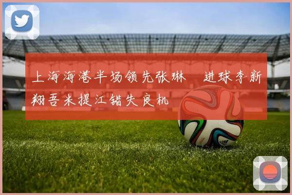 上海海港半场领先张琳芃进球李新翔吾米提江错失良机