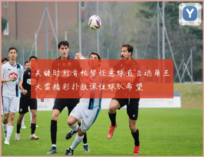 关键时刻肯帕努任意球直击远角王大雷精彩扑救保住球队希望