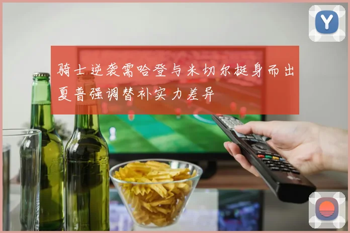 骑士逆袭需哈登与米切尔挺身而出夏普强调替补实力差异
