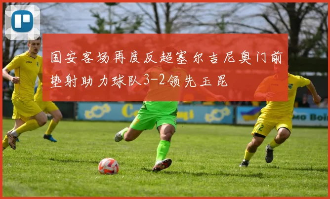 国安客场再度反超塞尔吉尼奥门前垫射助力球队3-2领先玉昆