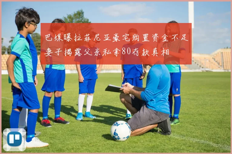 巴媒曝拉菲尼亚豪宅购置资金不足妻子揭露父亲私拿80存款真相