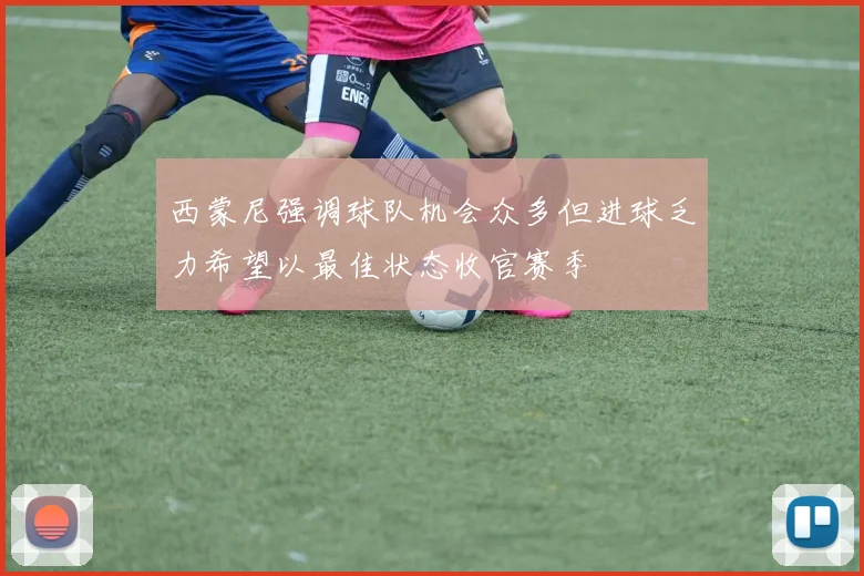西蒙尼强调球队机会众多但进球乏力希望以最佳状态收官赛季