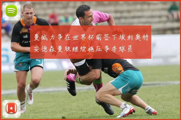 曼城力争在世界杯前签下埃利奥特安德森曼联继续施压争夺球员