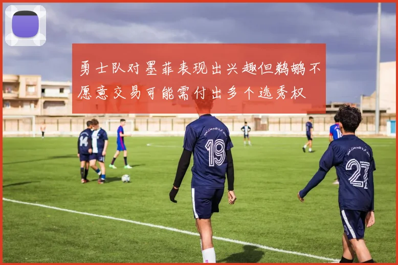 勇士队对墨菲表现出兴趣但鹈鹕不愿意交易可能需付出多个选秀权