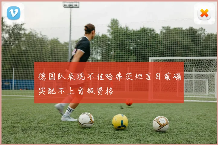 德国队表现不佳哈弗茨坦言目前确实配不上晋级资格