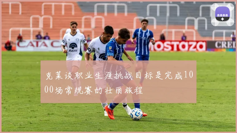 克莱谈职业生涯挑战目标是完成1000场常规赛的壮丽旅程