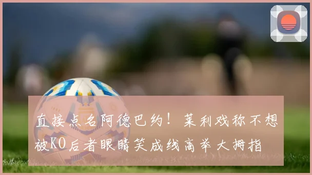 直接点名阿德巴约！莱利戏称不想被KO后者眼睛笑成线高举大拇指