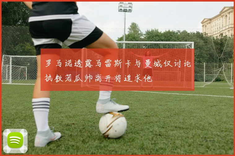 罗马诺透露马雷斯卡与曼城仅讨论执教若瓜帅离开将追求他