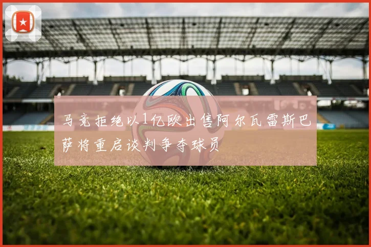 马竞拒绝以1亿欧出售阿尔瓦雷斯巴萨将重启谈判争夺球员