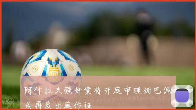 阿什拉夫强奸案将开庭审理姆巴佩或再度出庭作证