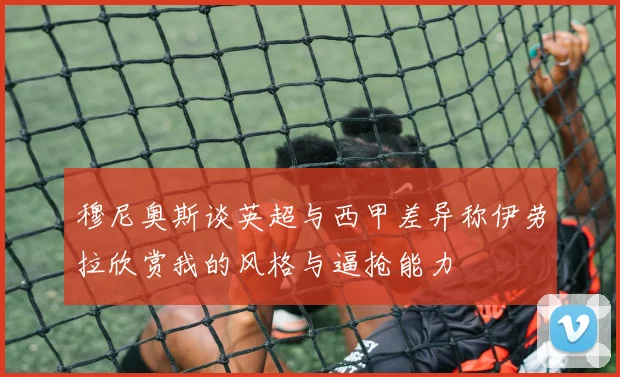 穆尼奥斯谈英超与西甲差异称伊劳拉欣赏我的风格与逼抢能力