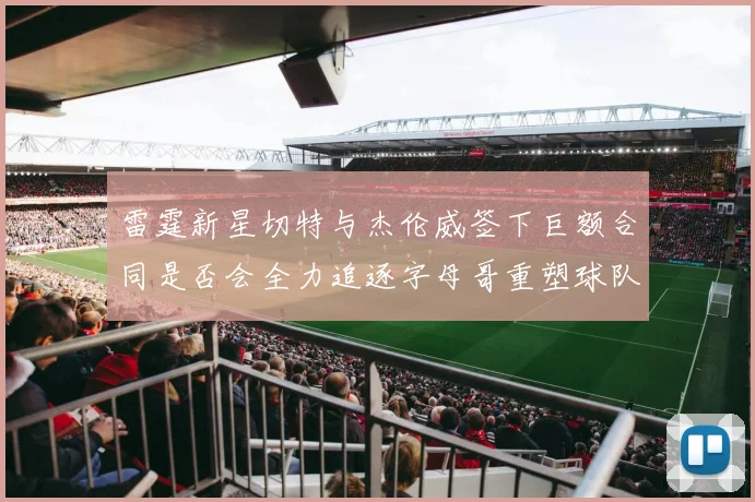 雷霆新星切特与杰伦威签下巨额合同是否会全力追逐字母哥重塑球队实力