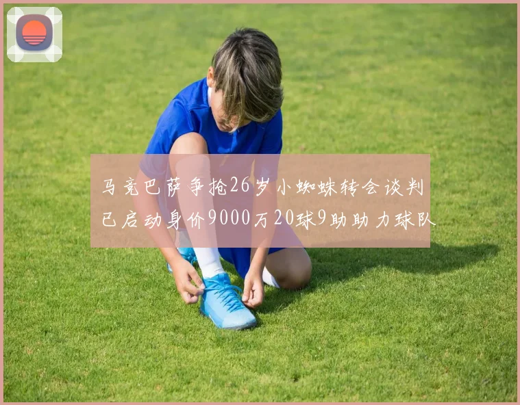 马竞巴萨争抢26岁小蜘蛛转会谈判已启动身价9000万20球9助助力球队