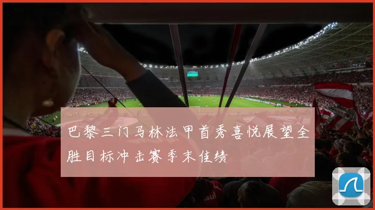 巴黎三门马林法甲首秀喜悦展望全胜目标冲击赛季末佳绩