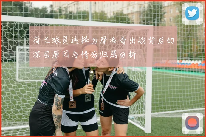 荷兰球员选择为摩洛哥出战背后的深层原因与情感归属分析