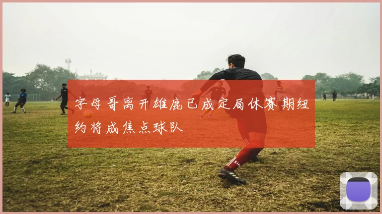字母哥离开雄鹿已成定局休赛期纽约将成焦点球队