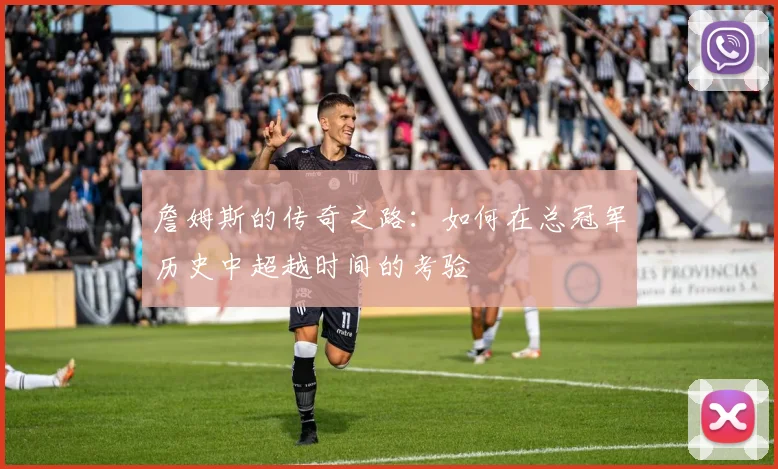 詹姆斯的传奇之路：如何在总冠军历史中超越时间的考验